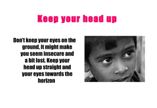 Keep your head up   Don’t keep your eyes on the ground, it might make you seem insecure and a bit lost. Keep your head up straight and your eyes towards the horizon   