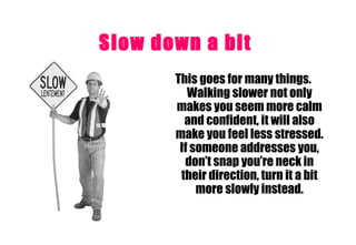 Slow down a bit   This goes for many things. Walking slower not only makes you seem more calm and confident, it will also make you feel less stressed. If someone addresses you, don’t snap you’re neck in their direction, turn it a bit more slowly instead. 