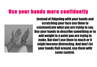 Use your hands more confidently   Instead of fidgeting with your hands and scratching your face use them to communicate what you are trying to say. Use your hands to describe something or to add weight to a point you are trying to make. But don’t use them to much or it might become distracting. And don’t let your hands flail around, use them with some control.  