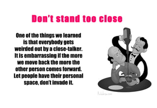 Don’t stand too close   One of the things we learned is that everybody gets weirded out by a close-talker. It is embarrassing if the more we move back the more the other person comes forward. Let people have their personal space, don’t invade it. 