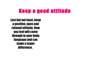 Keep a good attitude   Last but not least, keep a positive, open and relaxed attitude. How you feel will come through in your body language and can make a major difference.   