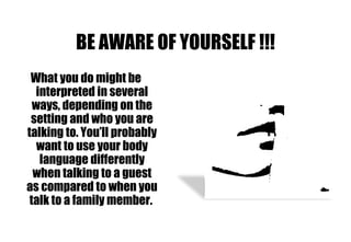 BE AWARE OF YOURSELF !!! What you do might be interpreted in several ways, depending on the setting and who you are talking to. You’ll probably want to use your body language differently when talking to a guest as compared to when you talk to a family member.  