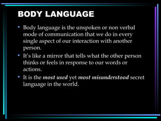 BODY LANGUAGE Body language is the unspoken or non verbal mode of communication that we do in every single aspect of our interaction with another person.  It’s like a mirror that tells what the other person thinks or feels in response to our words or actions.  It is the  most used  yet  most misunderstood  secret language in the world.  