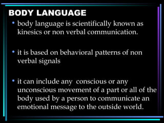 BODY LANGUAGE body language is scientifically known as kinesics or non verbal communication. it is based on behavioral patterns of non verbal signals it can include any  conscious or any unconscious movement of a part or all of the body used by a person to communicate an emotional message to the outside world. 