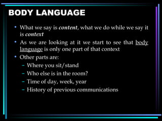 BODY LANGUAGE What we say is  content , what we do while we say it is  context As we are looking at it we start to see that  body language  is only one part of that context Other parts are:  Where you sit/stand Who else is in the room? Time of day, week, year History of previous communications  