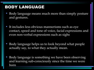 BODY LANGUAGE Body language means much more than simply posture and gestures. It includes less obvious mannerisms such as eye contact, speed and tone of voice, facial expressions and even non-verbal expressions such as sighs Body language helps us to look beyond what people actually say, to what they actually mean. Body language is something we have been observing and learning sub-consciously since the time we were born 