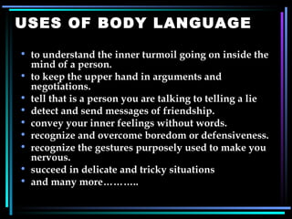 USES OF BODY LANGUAGE to understand the inner turmoil going on inside the mind of a person. to keep the upper hand in arguments and negotiations. tell that is a person you are talking to telling a lie detect and send messages of friendship. convey your inner feelings without words. recognize and overcome boredom or defensiveness. recognize the gestures purposely used to make you nervous. succeed in delicate and tricky situations and many more……….. 