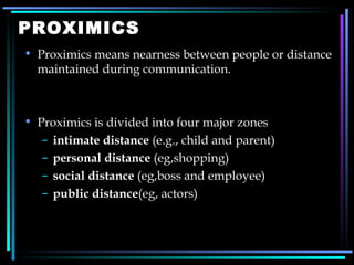 PROXIMICS Proximics means nearness between people or distance maintained during communication. Proximics is divided into four major zones intimate distance  (e.g., child and parent) personal distance  (eg,shopping) social distance  (eg,boss and employee) public distance (eg, actors) 