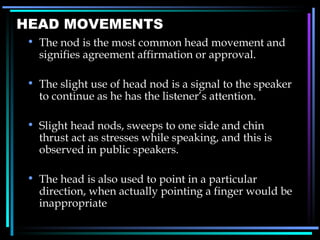 HEAD MOVEMENTS The nod is the most common head movement and signifies agreement affirmation or approval. The slight use of head nod is a signal to the speaker to continue as he has the listener ’ s attention. Slight head nods, sweeps to one side and chin thrust act as stresses while speaking, and this is observed in public speakers. The head is also used to point in a particular direction, when actually pointing a finger would be inappropriate 