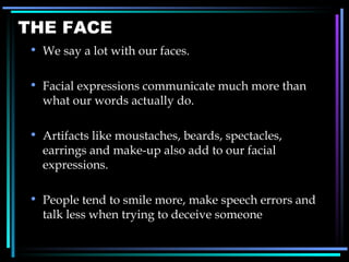 THE FACE We say a lot with our faces. Facial expressions communicate much more than what our words actually do. Artifacts like moustaches, beards, spectacles, earrings and make-up also add to our facial expressions. People tend to smile more, make speech errors and talk less when trying to deceive someone 