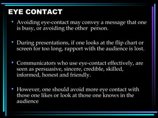 EYE CONTACT Avoiding eye-contact may convey a message that one is busy, or avoiding the other  person. During presentations, if one looks at the flip chart or screen for too long, rapport with the audience is lost. Communicators who use eye-contact effectively, are seen as persuasive, sincere, credible, skilled, informed, honest and friendly. However, one should avoid more eye contact with those one likes or look at those one knows in the audience 
