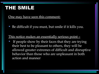 THE SMILE One may have seen this comment: Be difficult if you must, but smile if it kills you. This notice makes an essentially serious point – If people show by their faces that they are trying their best to be pleasant to others, they will be allowed greater extremes of difficult and disruptive behavior than those who are unpleasant in both action and manner 