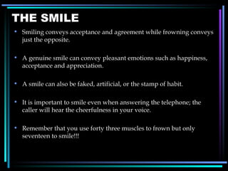 THE SMILE Smiling conveys acceptance and agreement while frowning conveys just the opposite. A genuine smile can convey pleasant emotions such as happiness, acceptance and appreciation. A smile can also be faked, artificial, or the stamp of habit. It is important to smile even when answering the telephone; the caller will hear the cheerfulness in your voice. Remember that you use forty three muscles to frown but only seventeen to smile!!! 