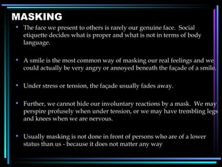 MASKING The face we present to others is rarely our genuine face.  Social etiquette decides what is proper and what is not in terms of body language. A smile is the most common way of masking our real feelings and we could actually be very angry or annoyed beneath the façade of a smile. Under stress or tension, the façade usually fades away. Further, we cannot hide our involuntary reactions by a mask.  We may perspire profusely when under tension, or we may have trembling legs and knees when we are nervous. Usually masking is not done in front of persons who are of a lower status than us - because it does not matter any way 
