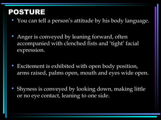 POSTURE You can tell a person ’ s attitude by his body language. Anger is conveyed by leaning forward, often accompanied with clenched fists and  ‘ tight ’  facial expression. Excitement is exhibited with open body position, arms raised, palms open, mouth and eyes wide open. Shyness is conveyed by looking down, making little or no eye contact, leaning to one side. 