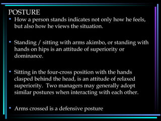 POSTURE How a person stands indicates not only how he feels, but also how he views the situation. Standing / sitting with arms akimbo, or standing with hands on hips is an attitude of superiority or dominance. Sitting in the four-cross position with the hands clasped behind the head, is an attitude of relaxed superiority.  Two managers may generally adopt similar postures when interacting with each other. Arms crossed is a defensive posture 