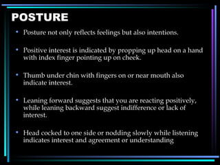 POSTURE Posture not only reflects feelings but also intentions. Positive interest is indicated by propping up head on a hand with index finger pointing up on cheek. Thumb under chin with fingers on or near mouth also indicate interest. Leaning forward suggests that you are reacting positively, while leaning backward suggest indifference or lack of interest. Head cocked to one side or nodding slowly while listening indicates interest and agreement or understanding 