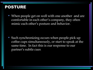 POSTURE When people get on well with one another  and are comfortable in each other ’ s company, they often mimic each other ’ s posture and behavior. Such synchronizing occurs when people pick up coffee cups simultaneously, or start to speak at the same time.  In fact this is our response to our partner ’s subtle cues 