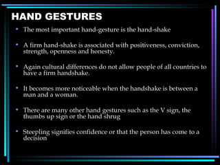 HAND GESTURES The most important hand-gesture is the hand-shake A firm hand-shake is associated with positiveness, conviction, strength, openness and honesty.  Again cultural differences do not allow people of all countries to have a firm handshake. It becomes more noticeable when the handshake is between a man and a woman. There are many other hand gestures such as the V sign, the thumbs up sign or the hand shrug Steepling signifies confidence or that the person has come to a decision 
