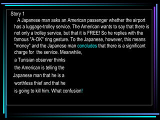 Story 1       A Japanese man asks an American passenger whether the airport has a luggage-trolley service. The American wants to say that there is not only a trolley service, but that it is FREE! So he replies with the famous "A-OK" ring gesture. To the Japanese, however, this means "money" and the Japanese man  concludes  that there is a significant charge for  the service. Meanwhile,  a Tunisian observer thinks the American is telling the  Japanese man that he is a  worthless thief and that he is going to kill him .  What confusion !   