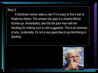 Story 2       A Sardinian woman asks a man if it is easy to find a taxi at Heathrow Airport. The answer she gets is a cheerful British thumbs-up. Immediately, she hits the poor man with her handbag for making such a rude suggestion. This is an example of why, incidentally, it's not a very good idea to go hitchhiking in Sardinia . 
