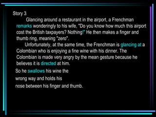 Story 3       Glancing around a restaurant in the airport, a Frenchman  remarks  wonderingly to his wife, "Do you know how much this airport cost the British taxpayers? Nothing !"  He then makes a finger and thumb ring, meaning "zero".    Unfortunately, at the same time, the Frenchman is  glancing at  a Colombian who is enjoying a fine wine with his dinner. The Colombian is made very angry by the mean gesture because he believes it is  directed  at him.  So he  swallows  his wine the  wrong way and holds his  nose between his finger and thumb.      