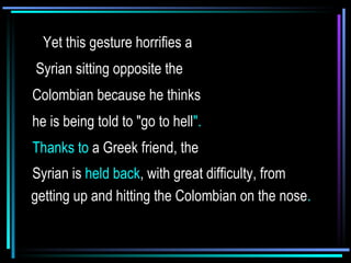     Yet this gesture horrifies a Syrian sitting opposite the  Colombian because he thinks he is being told to "go to hell ".  Thanks to  a Greek friend, the  Syrian is  held back , with great difficulty, from getting up and hitting the Colombian on the nose .   