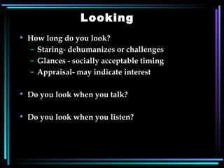 Looking How long do you look? Staring- dehumanizes or challenges Glances - socially acceptable timing Appraisal- may indicate interest Do you look when you talk? Do you look when you listen? 