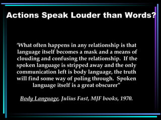 ‘ What often happens in any relationship is that language itself becomes a mask and a means of clouding and confusing the relationship.  If the spoken language is stripped away and the only communication left is body language, the truth will find some way of poling through.  Spoken language itself is a great obscurer” Body Language , Julius Fast, MJF books, 1970. Actions Speak Louder than Words? 