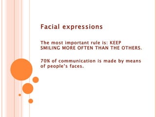Facial expressions The most important rule is: KEEP SMILING MORE OFTEN THAN THE OTHERS . 70% of communication is made by means of people’s faces.
