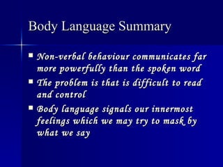 Body Language Summary   Non-verbal behaviour communicates far more powerfully than the spoken word   The problem is that is difficult to read and control   Body language signals our innermost feelings which we may try to mask by what we say   
