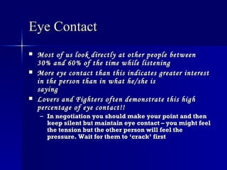 Eye Contact   Most of us look directly at other people between 30% and 60% of the time while listening   More eye contact than this indicates greater interest in the person than in what he/she is saying   Lovers and Fighters often demonstrate this high percentage of eye contact!!   In negotiation you should make your point and then keep silent but maintain eye contact – you might feel the tension but the other person will feel the pressure. Wait for them to ‘crack’ first   