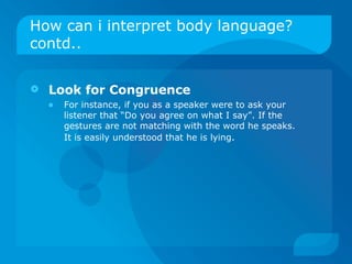 How can i interpret body language? contd.. Look for Congruence   For instance, if you as a speaker were to ask your listener that “Do you agree on what I say”. If the gestures are not matching with the word he speaks. It is easily understood that he is lying . 