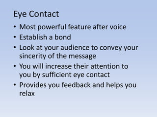 Eye Contact
• Most powerful feature after voice
• Establish a bond
• Look at your audience to convey your
  sincerity of the message
• You will increase their attention to
  you by sufficient eye contact
• Provides you feedback and helps you
  relax
 