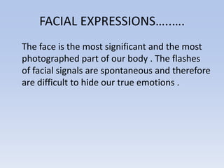 FACIAL EXPRESSIONS…..….
The face is the most significant and the most
photographed part of our body . The flashes
of facial signals are spontaneous and therefore
are difficult to hide our true emotions .
 