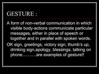 GESTURE :
A form of non-verbal communication in which
  visible body-actions communicate particular
  messages, either in place of speech or
  together and in parallel with spoken words.
OK sign, greetings, victory sign, thumb’s up,
  drinking sign,apology, blessings, talking on
  phone……….are examples of gesture!!
 