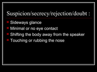 Suspicion/secrecy/rejection/doubt :
   Sideways glance
   Minimal or no eye contact
   Shifting the body away from the speaker
   Touching or rubbing the nose
 