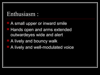 Enthusiasm :
   A small upper or inward smile
   Hands open and arms extended
    outwardeyes wide and alert
   A lively and bouncy walk
   A lively and well-modulated voice
 
