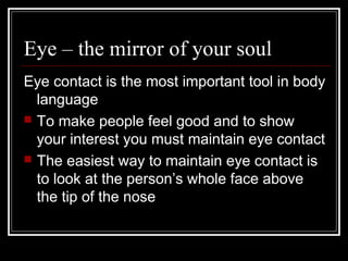 Eye – the mirror of your soul
Eye contact is the most important tool in body
  language
 To make people feel good and to show
  your interest you must maintain eye contact
 The easiest way to maintain eye contact is
  to look at the person’s whole face above
  the tip of the nose
 