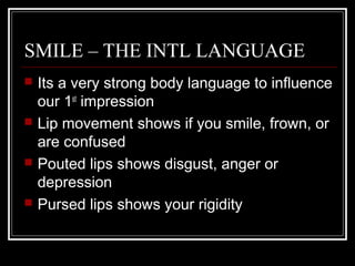 SMILE – THE INTL LANGUAGE
   Its a very strong body language to influence
    our 1st impression
   Lip movement shows if you smile, frown, or
    are confused
   Pouted lips shows disgust, anger or
    depression
   Pursed lips shows your rigidity
 