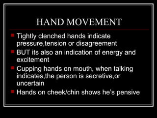 HAND MOVEMENT
   Tightly clenched hands indicate
    pressure,tension or disagreement
   BUT its also an indication of energy and
    excitement
   Cupping hands on mouth, when talking
    indicates,the person is secretive,or
    uncertain
   Hands on cheek/chin shows he’s pensive
 