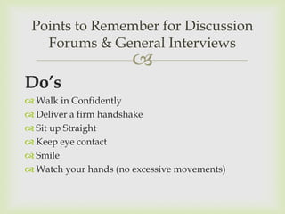 Points to Remember for Discussion
   Forums & General Interviews
                      
Do’s
 Walk in Confidently
 Deliver a firm handshake
 Sit up Straight
 Keep eye contact
 Smile
 Watch your hands (no excessive movements)
 