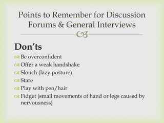 Points to Remember for Discussion
   Forums & General Interviews
                        
Don’ts
 Be overconfident
 Offer a weak handshake
 Slouch (lazy posture)
 Stare
 Play with pen/hair
 Fidget (small movements of hand or legs caused by
  nervousness)
 