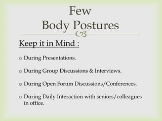 Few
         Body Postures
              
Keep it in Mind :
o During Presentations.

o During Group Discussions & Interviews.

o During Open Forum Discussions/Conferences.

o During Daily Interaction with seniors/colleagues
  in office.
 
