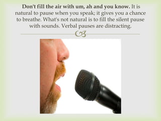 Don't fill the air with um, ah and you know. It is
natural to pause when you speak; it gives you a chance
to breathe. What's not natural is to fill the silent pause
      with sounds. Verbal pauses are distracting.
                          
 