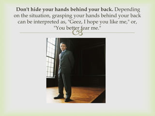 Don't hide your hands behind your back. Depending
on the situation, grasping your hands behind your back
 can be interpreted as, "Geez, I hope you like me," or,
                   "You better fear me."
                         
 
