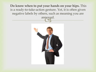 Do know when to put your hands on your hips. This
is a ready-to-take-action gesture. Yet, it is often given
  negative labels by others, such as meaning you are
                       annoyed.
                         
 