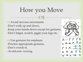 How you Move
               
 Avoid nervous movements
-Don’t walk up and down,
-Keep your hands down except for gestures,
-Don’t fidget, scratch, jiggle your legs etc.

 Use gestures for emphasis
-Practice appropriate gestures,
-Don’t overdo it,
-Avoid arm- waving.
 