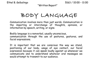 Ethel B. Gelbolingo                             5163 / 10:00 – 11:00
                         “Written Report”



            BODY LANGUAGE
  Communication involves more than just words. Communication is
  the imparting or interchange of thoughts, opinions, or
  information by speech, writing, or signs.

  Bodily language is a nonverbal, usually unconscious,
  communication through the use of postures, gestures, and
  facial expressions.

  It is important that we are conscious the way we stand,
  positioning of our body, usage of eye contact, our facial
  expression because it can speak loudly against us whenever we
  communicate and to understand whatever oral messages we
  would attempt to transmit to our audience.
 