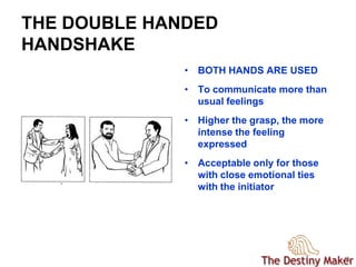 1313
THE DOUBLE HANDED
HANDSHAKE
• BOTH HANDS ARE USED
• To communicate more than
usual feelings
• Higher the grasp, the more
intense the feeling
expressed
• Acceptable only for those
with close emotional ties
with the initiator
 